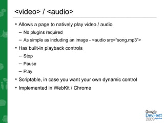 <video> / <audio>
• Allows a page to natively play video / audio
 – No plugins required
 – As simple as including an image - <audio src=“song.mp3”>
• Has built-in playback controls
 – Stop
 – Pause
 – Play
• Scriptable, in case you want your own dynamic control
• Implemented in WebKit / Chrome
 