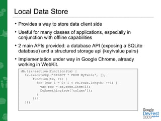 Local Data Store
• Provides a way to store data client side
• Useful for many classes of applications, especially in
 conjunction with offline capabilities
• 2 main APIs provided: a database API (exposing a SQLite
 database) and a structured storage api (key/value pairs)
• Implementation under way in Google Chrome, already
 working in WebKit.
  db.transaction(function(tx) {
    tx.executeSql('SELECT * FROM MyTable', [],
        function(tx, rs) {
          for (var i = 0; i < rs.rows.length; ++i) {
            var row = rs.rows.item(i);
            DoSomething(row['column']);
          }
        });
    });
 