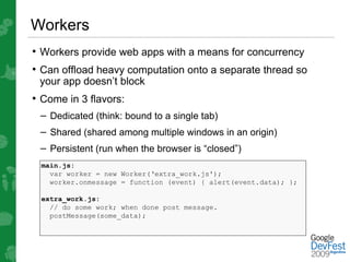 Workers
• Workers provide web apps with a means for concurrency
• Can offload heavy computation onto a separate thread so
 your app doesn’t block
• Come in 3 flavors:
 – Dedicated (think: bound to a single tab)
 – Shared (shared among multiple windows in an origin)
 – Persistent (run when the browser is “closed”)
 main.js:
   var worker = new Worker(‘extra_work.js');
   worker.onmessage = function (event) { alert(event.data); };

 extra_work.js:
   // do some work; when done post message.
   postMessage(some_data);
 