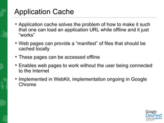 Application Cache
• Application cache solves the problem of how to make it such
 that one can load an application URL while offline and it just
 “works”
• Web pages can provide a “manifest” of files that should be
 cached locally
• These pages can be accessed offline
• Enables web pages to work without the user being connected
 to the Internet
• Implemented in WebKit, implementation ongoing in Google
 Chrome
 