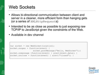 Web Sockets
• Allows bi-directional communication between client and
 server in a cleaner, more efficient form than hanging gets
 (or a series of XMLHttpRequests)
• Intended to be as close as possible to just exposing raw
 TCP/IP to JavaScript given the constraints of the Web.
• Available in dev channel


 var socket = new WebSocket(location);
 socket.onopen = function(event) {
                    socket.postMessage(“Hello, WebSocket”);}
 socket.onmessage =function(event) { alert(event.data); }
 socket.onclose = function(event) { alert(“closed”); }
 