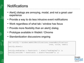 Notifications
• Alert() dialogs are annoying, modal, and not a great user
 experience
• Provide a way to do less intrusive event notifications
• Work regardless of what tab / window has focus
• Provide more flexibility than an alert() dialog
• Prototype available in Webkit / Chrome
• Standardization discussions ongoing
 var notify = window.webkitNotifications.createNotification(
                                         icon, title, text);
 notify.show();

 notify.ondisplay = function() { alert(‘ondisplay’); };
 notify.onclose = function() { alert(‘onclose’); };
 