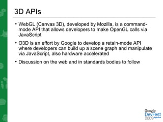 3D APIs
• WebGL (Canvas 3D), developed by Mozilla, is a command-
 mode API that allows developers to make OpenGL calls via
 JavaScript
• O3D is an effort by Google to develop a retain-mode API
 where developers can build up a scene graph and manipulate
 via JavaScript, also hardware accelerated
• Discussion on the web and in standards bodies to follow
 