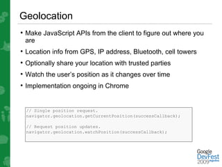 Geolocation
• Make JavaScript APIs from the client to figure out where you
 are
• Location info from GPS, IP address, Bluetooth, cell towers
• Optionally share your location with trusted parties
• Watch the user’s position as it changes over time
• Implementation ongoing in Chrome


  // Single position request.
  navigator.geolocation.getCurrentPosition(successCallback);

  // Request position updates.
  navigator.geolocation.watchPosition(successCallback);
 
