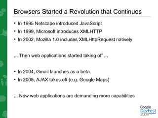 Browsers Started a Revolution that Continues
• In 1995 Netscape introduced JavaScript
• In 1999, Microsoft introduces XMLHTTP
• In 2002, Mozilla 1.0 includes XMLHttpRequest natively


... Then web applications started taking off ...


• In 2004, Gmail launches as a beta
• In 2005, AJAX takes off (e.g. Google Maps)


... Now web applications are demanding more capabilities
 