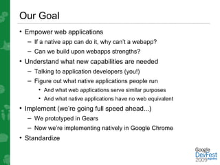 Our Goal
• Empower web applications
  – If a native app can do it, why can’t a webapp?
  – Can we build upon webapps strengths?
• Understand what new capabilities are needed
  – Talking to application developers (you!)
  – Figure out what native applications people run
      • And what web applications serve similar purposes
      • And what native applications have no web equivalent
• Implement (we’re going full speed ahead...)
  – We prototyped in Gears
  – Now we’re implementing natively in Google Chrome
• Standardize
 