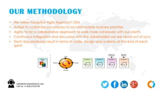 OUR METHODOLOGY
• We follow Adaptive Agile Approach (3A)
• Adapt to customize our process to accommodate business priorities
• Agility to for a collaborative approach to work more cohesively with our clients
• Continuous integration and discussion with the stakeholders we are never out of sync
• Each day produces result in terms of code, design and a demo at the end of each
sprint
 