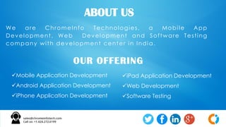 We are ChromeInfo Technologies, a Mobile App
Development, Web Development and Software Testing
company with development center in India.
ABOUT US
OUR OFFERING
Mobile Application Development
Android Application Development
iPhone Application Development
iPad Application Development
Web Development
Software Testing
 