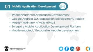 Mobile Application Development01
• iPhone/iPad/iPod Application Development
• Google Android SDK application development/ Tablets
• Mobile/ WAP site/ HTML4/ HTML 5
• Enterprise Mobile Application Development Platform
• Mobile enabled / Responsive website development
 