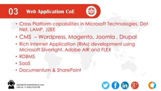 Web Application CoE03
• Cross Platform capabilities in Microsoft Technologies, Dot
Net, LAMP, J2EE
• CMS – Wordpress, Magento, Joomla , Drupal
• Rich Internet Application (RIAs) development using
Microsoft Silverlight, Adobe AIR and FLEX
• RDBMS
• SaaS
• Documentum & SharePoint
 