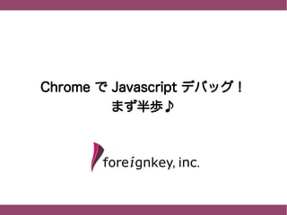 Chrome で Javascript デバッグ！
          まず半歩♪
 