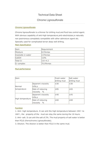 Technical Data Sheet
Chrome Lignosulfonate
Chrome Lignosulfonate
Chrome lignosulfonate is a thinner for drilling mud and fluid loss control agent.
With obvious capability of anti-high temperature,anti-electrolytes,is naturally
non posinionous complately compatible with other admixture agent etc.
Specially used for complicated terran deep well drilling.
Main Specification
Item Requirement
Moisture 8.5%max
Insoluble in water 2.5%max
CaSO4 3.0%
Total Cr 3.6~4.2
Cr complex 75.0%max
Mud performance
Item Fresh water
drilling mud
Salt water
drilling mud
Normal
temperature
Apparent viscosity
mPa.s
≤30 ≤30
Rate of reducing
viscosity %
≥85 ≥65
High temperature
Apparent viscosity
mPa.s
≤40 ≤45
Rate of reducing
viscosity %
≥60 ≥60
Fucntion
1. Anti- high temperature. It can anti the high temperature between 150℃ to
160℃, the property of the mud can stay the same during the 16 hours.
2. Anti- salt. It can anti the salt of 2%. The mud property of salt water is better
than FCLS (Ferrochrome Lignosulfonate).
3. Dilution. The dilution is better than FCLS in the same mud.
 