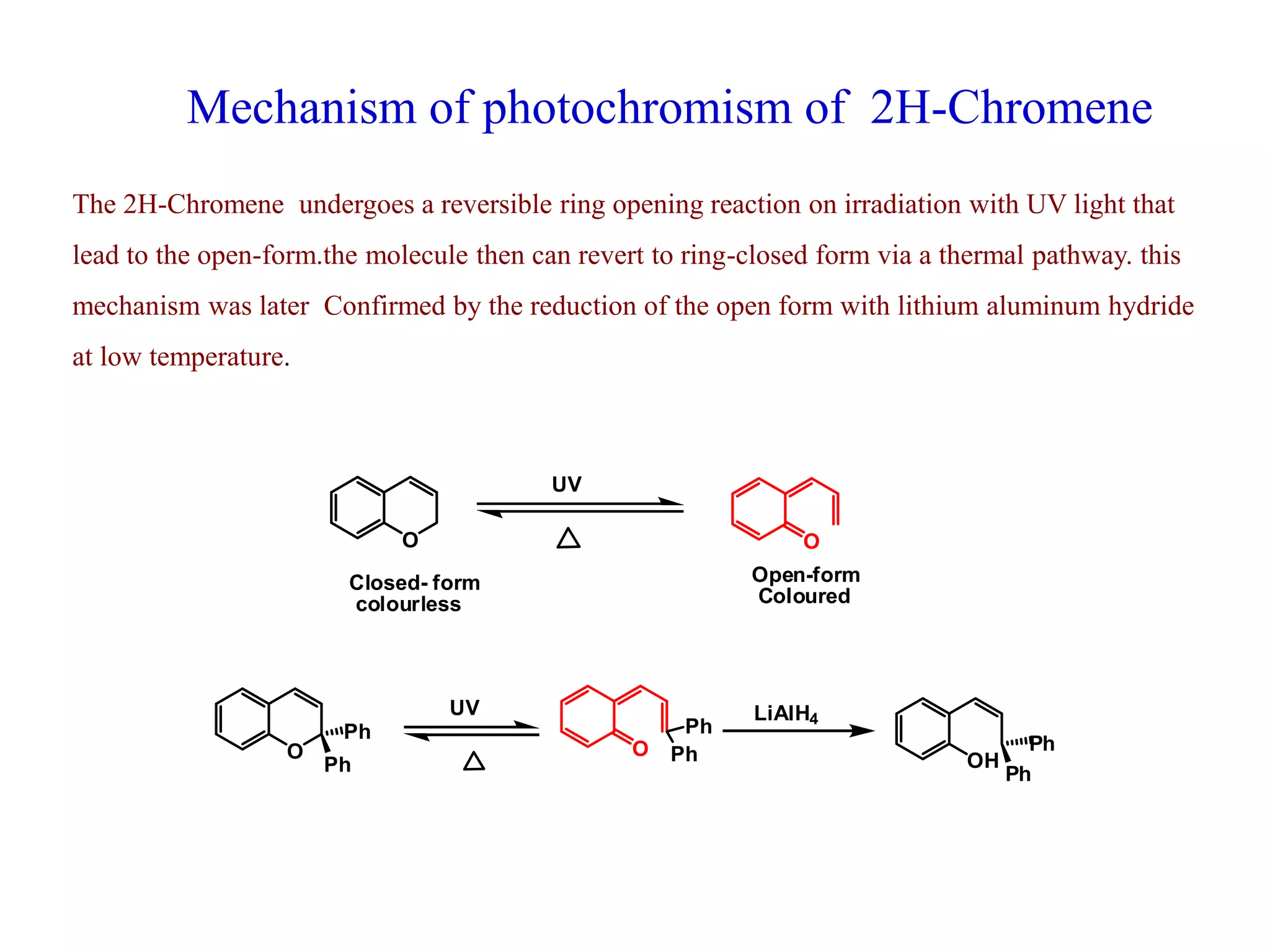 Mechanism of photochromism of 2H-Chromene
The 2H-Chromene undergoes a reversible ring opening reaction on irradiation with UV light that
lead to the open-form.the molecule then can revert to ring-closed form via a thermal pathway. this
mechanism was later Confirmed by the reduction of the open form with lithium aluminum hydride
at low temperature.
O
UV
O
Closed- form
colourless
Open-form
Coloured
O O
Ph
Ph
Ph
Ph
UV
OH
Ph
Ph
LiAlH4
 