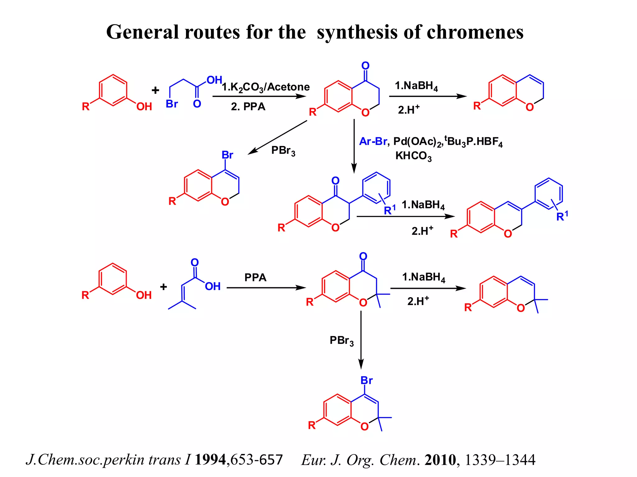 General routes for the synthesis of chromenes
J.Chem.soc.perkin trans I 1994,653-657 Eur. J. Org. Chem. 2010, 1339–1344
R OH
OH
Br O
+
O
O
R OR
O
Br
R
O
O
R
R1
OR
R1
1.K2CO3/Acetone
2. PPA
1.NaBH4
2.H+
Ar-Br, Pd(OAc)2,tBu3P.HBF4
KHCO3
PBr3
1.NaBH4
2.H+
R OH
O
OH
O
O
R
+
OR
1.NaBH4
2.H+
PPA
OR
Br
PBr3
 