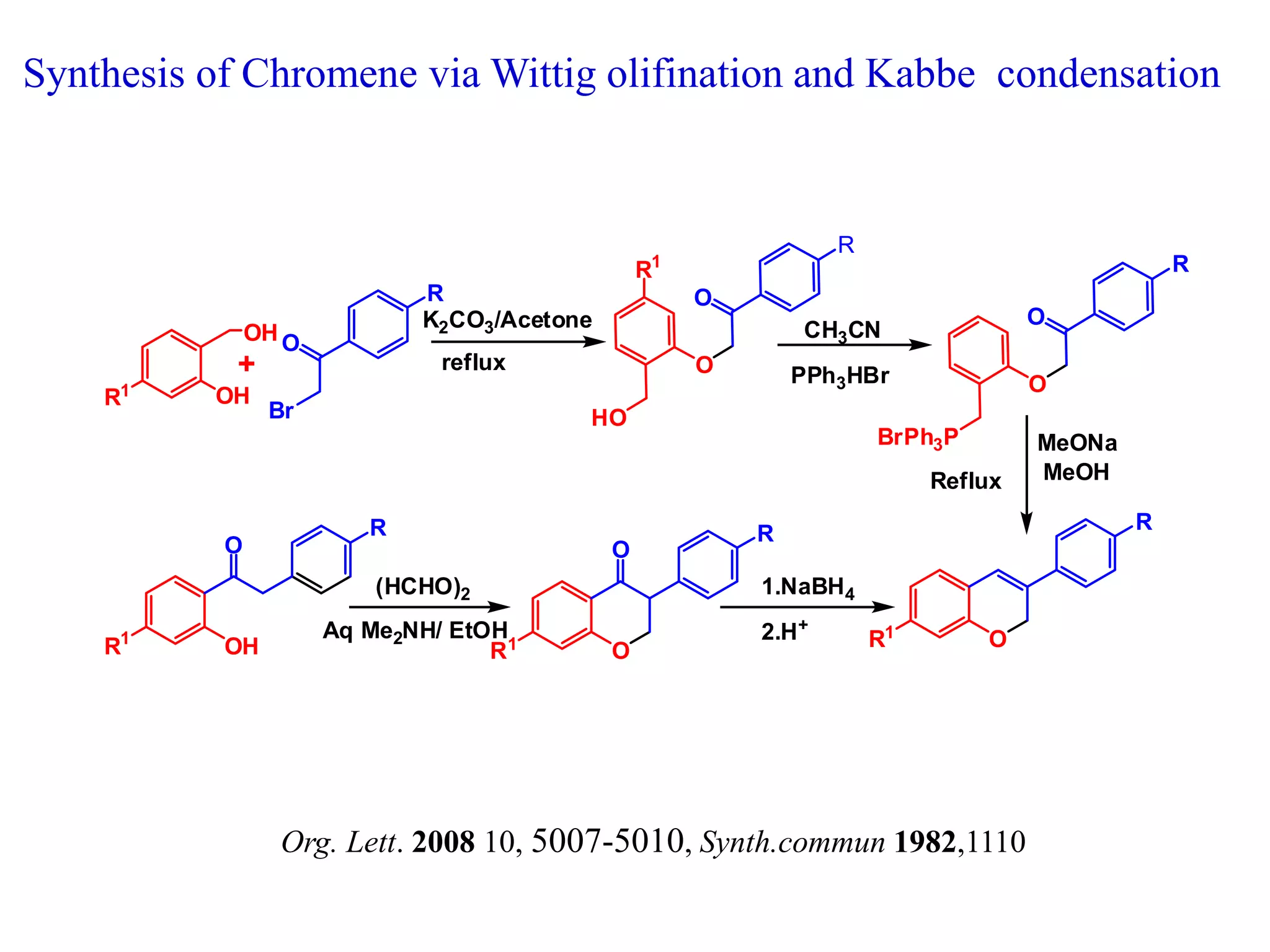 OH
OH
Br
O
+
R
HO
O
R
O
BrPh3P
O
R
O
O
R1
R1
R
K2CO3/Acetone
reflux
PPh3HBr
MeONa
CH3CN
MeOHReflux
OH
R1
O
R1
R
OR1
R
O
(HCHO)2
Aq Me2NH/ EtOH
1.NaBH4
2.H+
Org. Lett. 2008 10, 5007-5010, Synth.commun 1982,1110
Synthesis of Chromene via Wittig olifination and Kabbe condensation
 