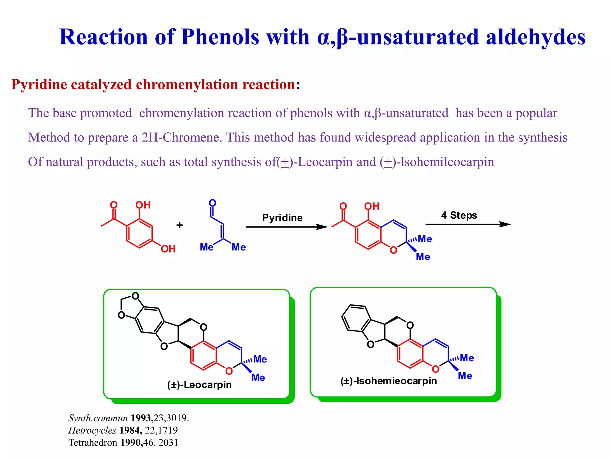 Reaction of Phenols with α,β-unsaturated aldehydes
The base promoted chromenylation reaction of phenols with α,β-unsaturated has been a popular
Method to prepare a 2H-Chromene. This method has found widespread application in the synthesis
Of natural products, such as total synthesis of(+)-Leocarpin and (+)-lsohemileocarpin
OH
OHO O
Me Me O
OHO
Me
Me
Pyridine
+
4 Steps
O
Me
Me
O
O
O
O
O
Me
Me
O
O
(+)-Leocarpin (+)-lsohemieocarpin
Pyridine catalyzed chromenylation reaction:
Synth.commun 1993,23,3019.
Hetrocycles 1984, 22,1719
Tetrahedron 1990,46, 2031
 