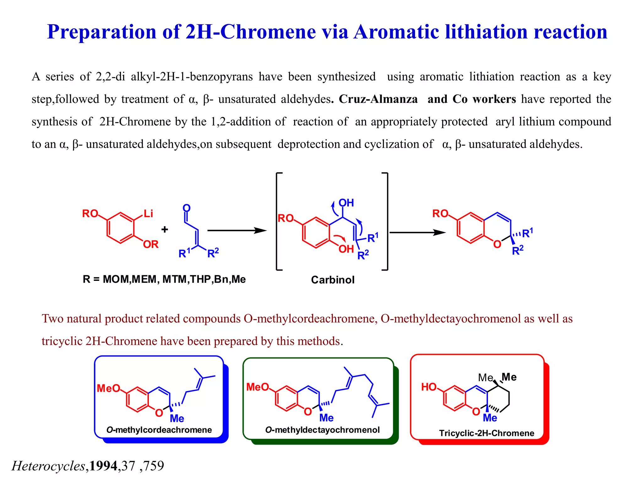 Preparation of 2H-Chromene via Aromatic lithiation reaction
A series of 2,2-di alkyl-2H-1-benzopyrans have been synthesized using aromatic lithiation reaction as a key
step,followed by treatment of α, β- unsaturated aldehydes. Cruz-Almanza and Co workers have reported the
synthesis of 2H-Chromene by the 1,2-addition of reaction of an appropriately protected aryl lithium compound
to an α, β- unsaturated aldehydes,on subsequent deprotection and cyclization of α, β- unsaturated aldehydes.
Heterocycles,1994,37 ,759
LiRO
OR
O
R1 R2 OH
OH
R1
R2
RO
O
R1
R2
RO
+
R = MOM,MEM, MTM,THP,Bn,Me Carbinol
Two natural product related compounds O-methylcordeachromene, O-methyldectayochromenol as well as
tricyclic 2H-Chromene have been prepared by this methods.
O Me
MeO
O-methylcordeachromene
O
Me
MeO
O-methyldectayochromenol
O
Me
HO
MeMe
Tricyclic-2H-Chromene
 