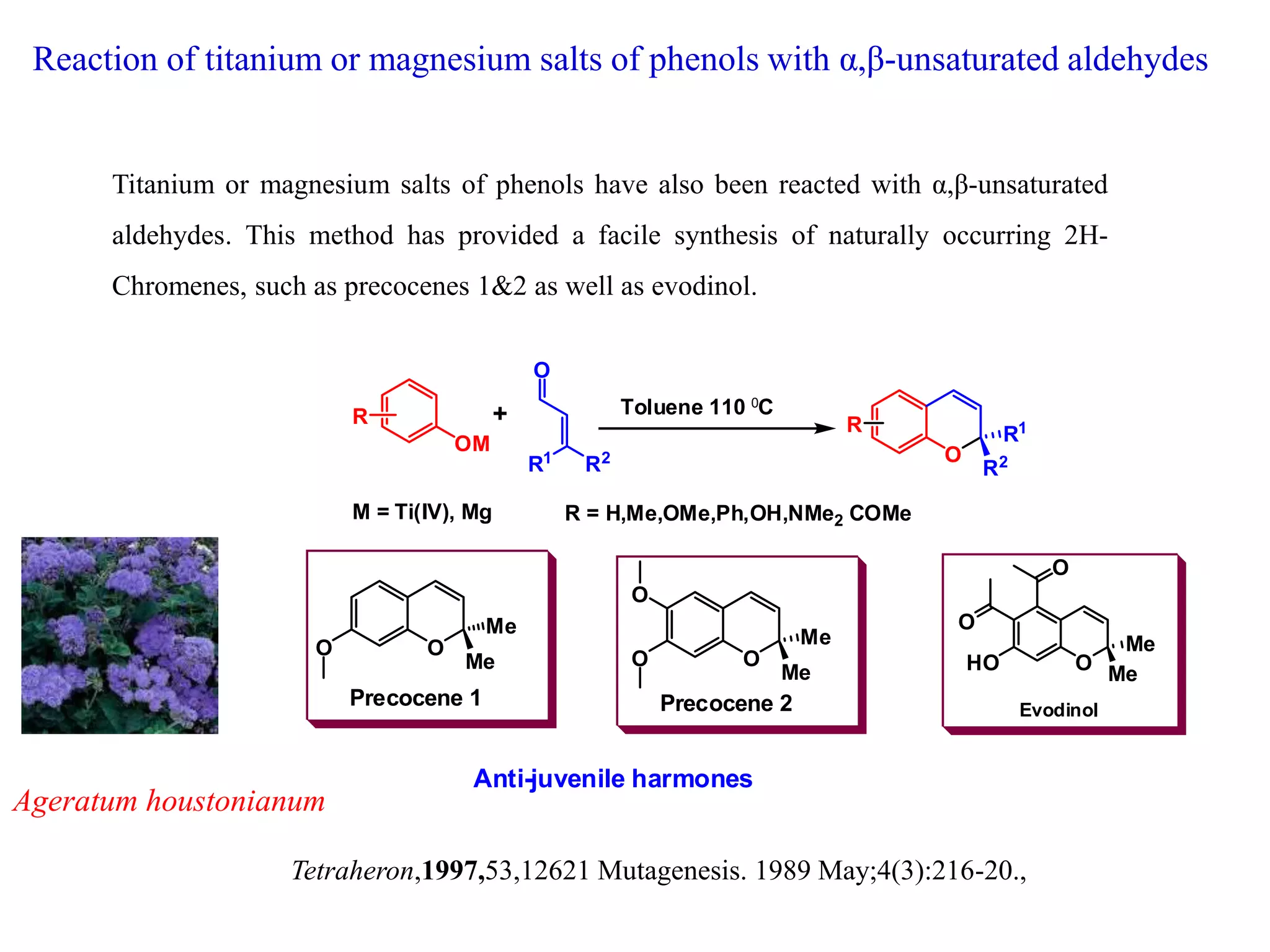 Reaction of titanium or magnesium salts of phenols with α,β-unsaturated aldehydes
Titanium or magnesium salts of phenols have also been reacted with α,β-unsaturated
aldehydes. This method has provided a facile synthesis of naturally occurring 2H-
Chromenes, such as precocenes 1&2 as well as evodinol.
Tetraheron,1997,53,12621 Mutagenesis. 1989 May;4(3):216-20.,
OM
O
R1
R2 O
R1
R2
+
M = Ti(IV), Mg
R Toluene 110 0C
R = H,Me,OMe,Ph,OH,NMe2 COMe
R
O
Me
Me
O
O
HO
Evodinol
O
Me
Me
O
Precocene 1
O
Me
Me
O
Precocene 2
O
Anti-juvenile harmones
Ageratum houstonianum
 