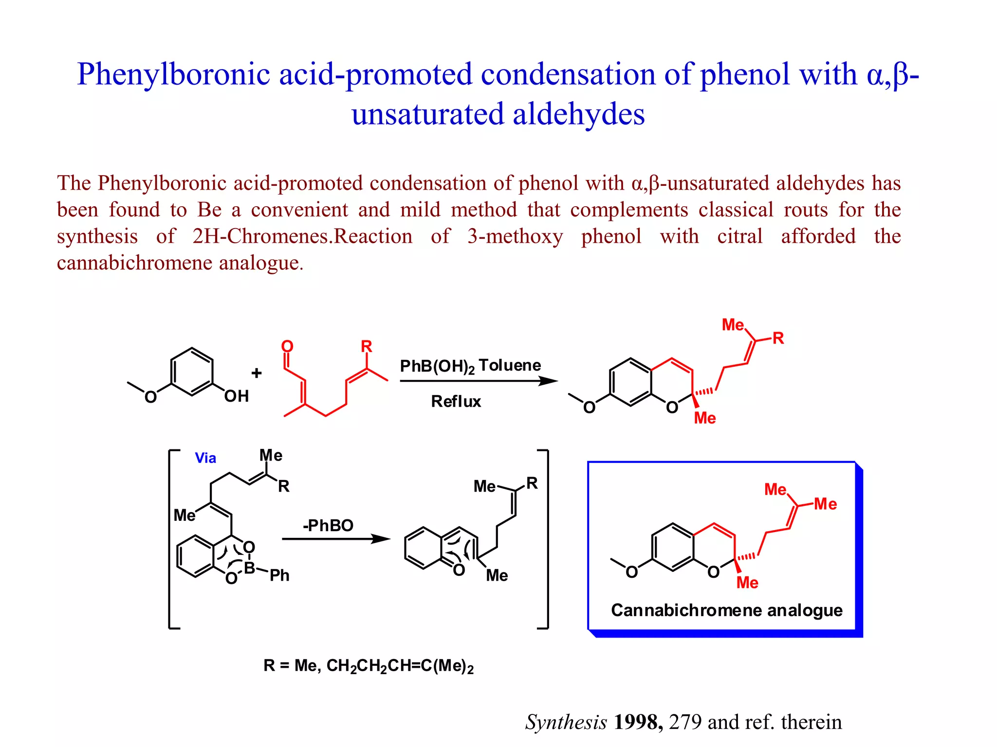 Phenylboronic acid-promoted condensation of phenol with α,β-
unsaturated aldehydes
The Phenylboronic acid-promoted condensation of phenol with α,β-unsaturated aldehydes has
been found to Be a convenient and mild method that complements classical routs for the
synthesis of 2H-Chromenes.Reaction of 3-methoxy phenol with citral afforded the
cannabichromene analogue.
O OH
O R
OO
Me
R
Me
PhB(OH)2 Toluene
Reflux
O
B
O
Ph
Me
Me
R
O Me
Me R
-PhBO
Via
R = Me, CH2CH2CH=C(Me)2
OO
Me
Me
Me
Cannabichromene analogue
+
Synthesis 1998, 279 and ref. therein
 