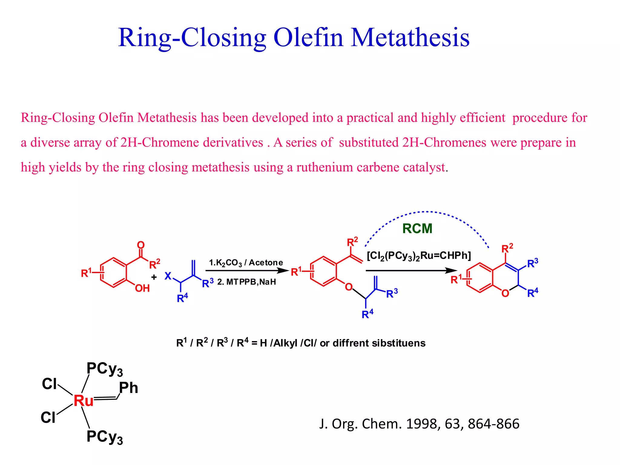 Ring-Closing Olefin Metathesis
Ring-Closing Olefin Metathesis has been developed into a practical and highly efficient procedure for
a diverse array of 2H-Chromene derivatives . A series of substituted 2H-Chromenes were prepare in
high yields by the ring closing metathesis using a ruthenium carbene catalyst.
J. Org. Chem. 1998, 63, 864-866
R2
OH
O
R1
R3
R4
O
R1
R2
R4
R3
X
O
R2
R3
R4
R1
1.K2CO3 / Acetone
2. MTPPB,NaH
[Cl2(PCy3)2Ru=CHPh]
RCM
R1
/ R2
/ R3
/ R4
= H /Alkyl /Cl/ or diffrent sibstituens
+
Ru
Ph
PCy3
PCy3
Cl
Cl
 