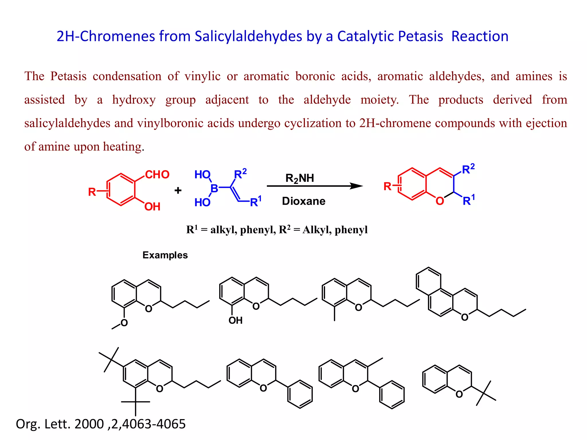 2H-Chromenes from Salicylaldehydes by a Catalytic Petasis Reaction
The Petasis condensation of vinylic or aromatic boronic acids, aromatic aldehydes, and amines is
assisted by a hydroxy group adjacent to the aldehyde moiety. The products derived from
salicylaldehydes and vinylboronic acids undergo cyclization to 2H-chromene compounds with ejection
of amine upon heating.
CHO
R
R2
R1
B
HO
HOOH
+
O R1
R2
R
R2NH
Dioxane
O
O
O
OH
O
O
O O O
O
Examples
Org. Lett. 2000 ,2,4063-4065
R1 = alkyl, phenyl, R2 = Alkyl, phenyl
 