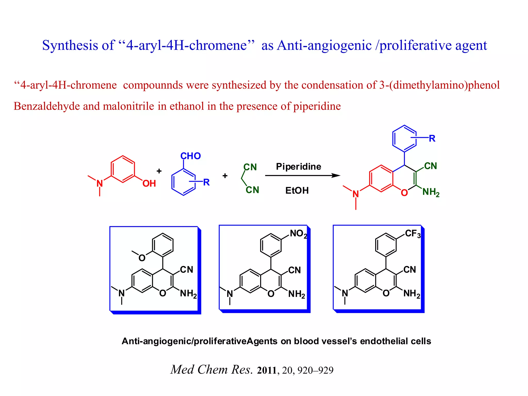 Synthesis of ‘‘4-aryl-4H-chromene’’ as Anti-angiogenic /proliferative agent
‘‘4-aryl-4H-chromene compounnds were synthesized by the condensation of 3-(dimethylamino)phenol
Benzaldehyde and malonitrile in ethanol in the presence of piperidine
N OH
CHO
CN
CN O
CN
NH2N
R
R
Piperidine
EtOH
+
+
O
CN
NH2N
O
O
CN
NH2N
NO2
O
CN
NH2N
CF3
Anti-angiogenic/proliferativeAgents on blood vessel’s endothelial cells
Med Chem Res. 2011, 20, 920–929
 