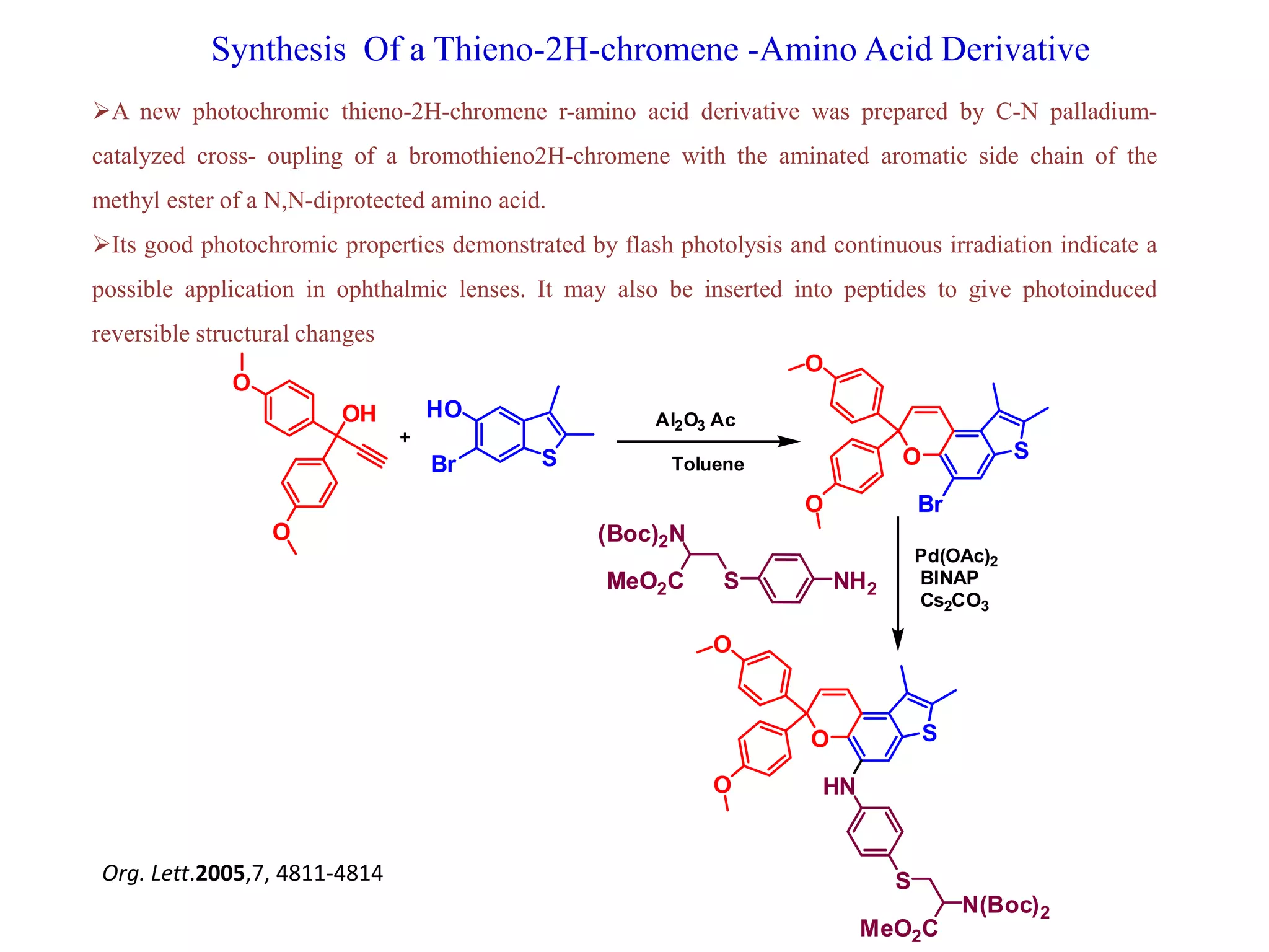 Synthesis Of a Thieno-2H-chromene -Amino Acid Derivative
S
HO
Br
OH
O
O
S
Br
O
O
O
Al2O3 Ac
Toluene
+
NH2S
(Boc)2N
MeO2C
SO
O
O
HN
S
N(Boc)2
MeO2C
Pd(OAc)2
BINAP
Cs2CO3
A new photochromic thieno-2H-chromene r-amino acid derivative was prepared by C-N palladium-
catalyzed cross- oupling of a bromothieno2H-chromene with the aminated aromatic side chain of the
methyl ester of a N,N-diprotected amino acid.
Its good photochromic properties demonstrated by flash photolysis and continuous irradiation indicate a
possible application in ophthalmic lenses. It may also be inserted into peptides to give photoinduced
reversible structural changes
Org. Lett.2005,7, 4811-4814
 