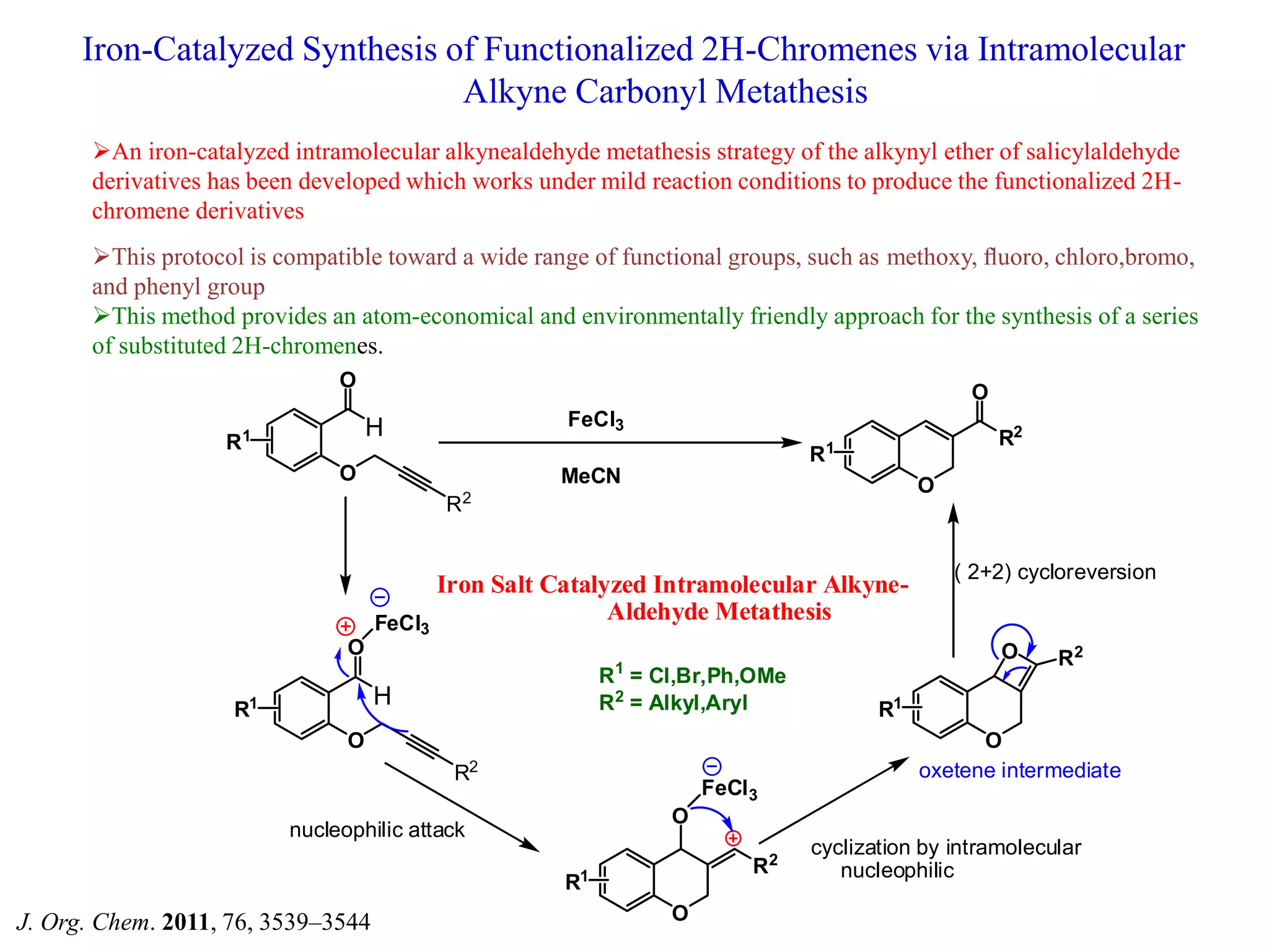 Iron-Catalyzed Synthesis of Functionalized 2H-Chromenes via Intramolecular
Alkyne Carbonyl Metathesis
An iron-catalyzed intramolecular alkynealdehyde metathesis strategy of the alkynyl ether of salicylaldehyde
derivatives has been developed which works under mild reaction conditions to produce the functionalized 2H-
chromene derivatives
This protocol is compatible toward a wide range of functional groups, such as methoxy, ﬂuoro, chloro,bromo,
and phenyl group
This method provides an atom-economical and environmentally friendly approach for the synthesis of a series
of substituted 2H-chromenes.
H
O
O
R2
R1
R1
O
R2
O
H
O
O
R2
R1
FeCl3
R1
O
R2
O
FeCl3
R1
O
R2O
Iron Salt Catalyzed Intramolecular Alkyne-
Aldehyde Metathesis
nucleophilic attack
cyclization by intramolecular
nucleophilic
oxetene intermediate
( 2+2) cycloreversion
FeCl3
MeCN
R1
= Cl,Br,Ph,OMe
R2
= Alkyl,Aryl
J. Org. Chem. 2011, 76, 3539–3544
 