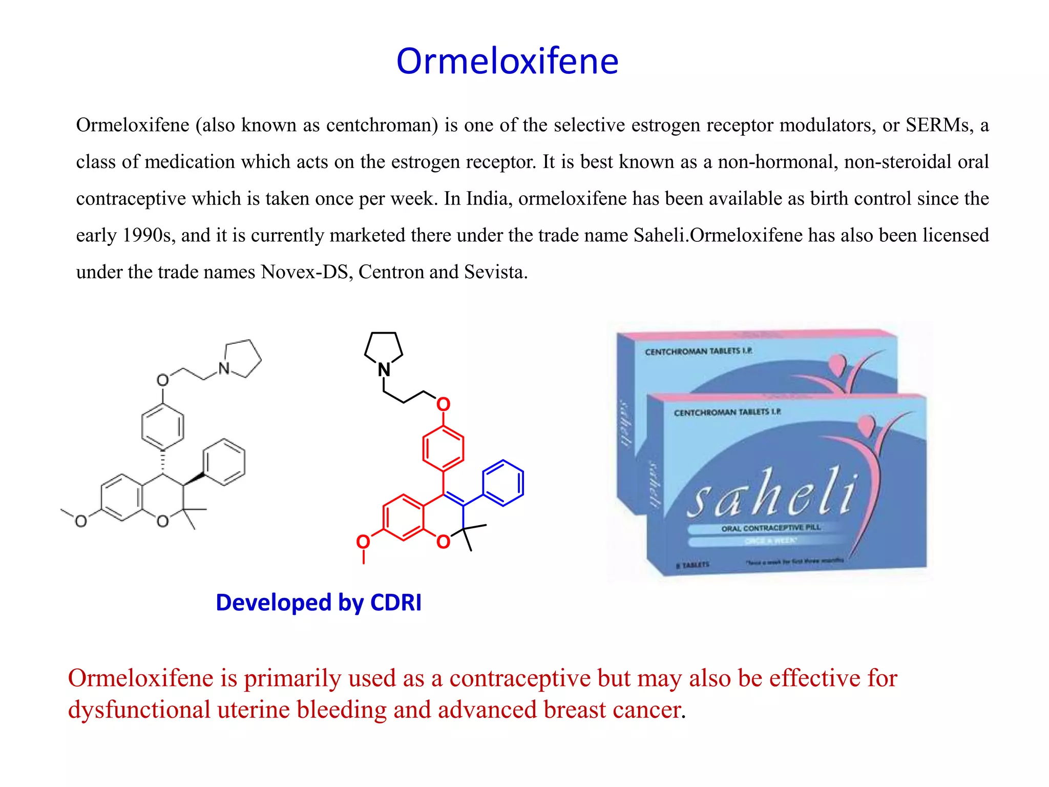 Ormeloxifene
Ormeloxifene (also known as centchroman) is one of the selective estrogen receptor modulators, or SERMs, a
class of medication which acts on the estrogen receptor. It is best known as a non-hormonal, non-steroidal oral
contraceptive which is taken once per week. In India, ormeloxifene has been available as birth control since the
early 1990s, and it is currently marketed there under the trade name Saheli.Ormeloxifene has also been licensed
under the trade names Novex-DS, Centron and Sevista.
Developed by CDRI
Ormeloxifene is primarily used as a contraceptive but may also be effective for
dysfunctional uterine bleeding and advanced breast cancer.
O
O
O
N
 