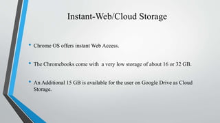 Instant-Web/Cloud Storage
• Chrome OS offers instant Web Access.
• The Chromebooks come with a very low storage of about 16 or 32 GB.
• An Additional 15 GB is available for the user on Google Drive as Cloud
Storage.
 