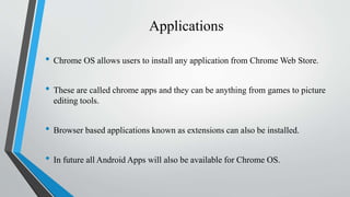 Applications
• Chrome OS allows users to install any application from Chrome Web Store.
• These are called chrome apps and they can be anything from games to picture
editing tools.
• Browser based applications known as extensions can also be installed.
• In future all Android Apps will also be available for Chrome OS.
 