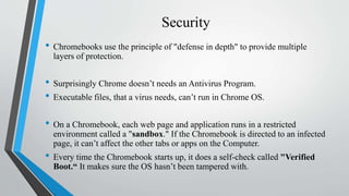Security
• Chromebooks use the principle of "defense in depth" to provide multiple
layers of protection.
• Surprisingly Chrome doesn’t needs an Antivirus Program.
• Executable files, that a virus needs, can’t run in Chrome OS.
• On a Chromebook, each web page and application runs in a restricted
environment called a "sandbox." If the Chromebook is directed to an infected
page, it can’t affect the other tabs or apps on the Computer.
• Every time the Chromebook starts up, it does a self-check called "Verified
Boot.“ It makes sure the OS hasn’t been tampered with.
 