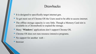 Drawbacks
• It is designed to specifically target internet gen.
• To get most out of Chrome OS the Users need to be able to access internet.
• The offline storage capacity is very little. Though a Memory Card slot is
available in a Chromebook to expand the storage.
• Many ‘Windows’ applications don’t support Chrome OS.
• Chrome OS does not runs resource intensive programs.
• No support for another web –
• browser
 