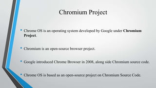 Chromium Project
• Chrome OS is an operating system developed by Google under Chromium
Project.
• Chromium is an open-source browser project.
• Google introduced Chrome Browser in 2008, along side Chromium source code.
• Chrome OS is based as an open-source project on Chromium Source Code.
 