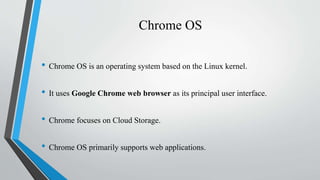 Chrome OS
• Chrome OS is an operating system based on the Linux kernel.
• It uses Google Chrome web browser as its principal user interface.
• Chrome focuses on Cloud Storage.
• Chrome OS primarily supports web applications.
 