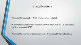 Specifications
• Chrome OS takes only 4-5 GB of space when Installed.
• Chromebooks come with a minimum of 4GB RAM. Yet, the OS consumes a
far less amount of RAM.
• Chrome OS on a Chromebook runs on a 1.4 GHZ intel Celeron Processor.
 