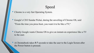 Speed
• Chrome is a very fast Operating System.
• Google’s CEO Sundar Pichai, during the unveiling of Chrome OS, said
"From the time you press boot, you want it to be like a TV,“
• Clearly Google wants Chrome OS to give an instant-on experience like a TV
to the user.
• A Chromebook takes 5-7 seconds to take the user to the Login Screen after
the Power button is pressed.
 