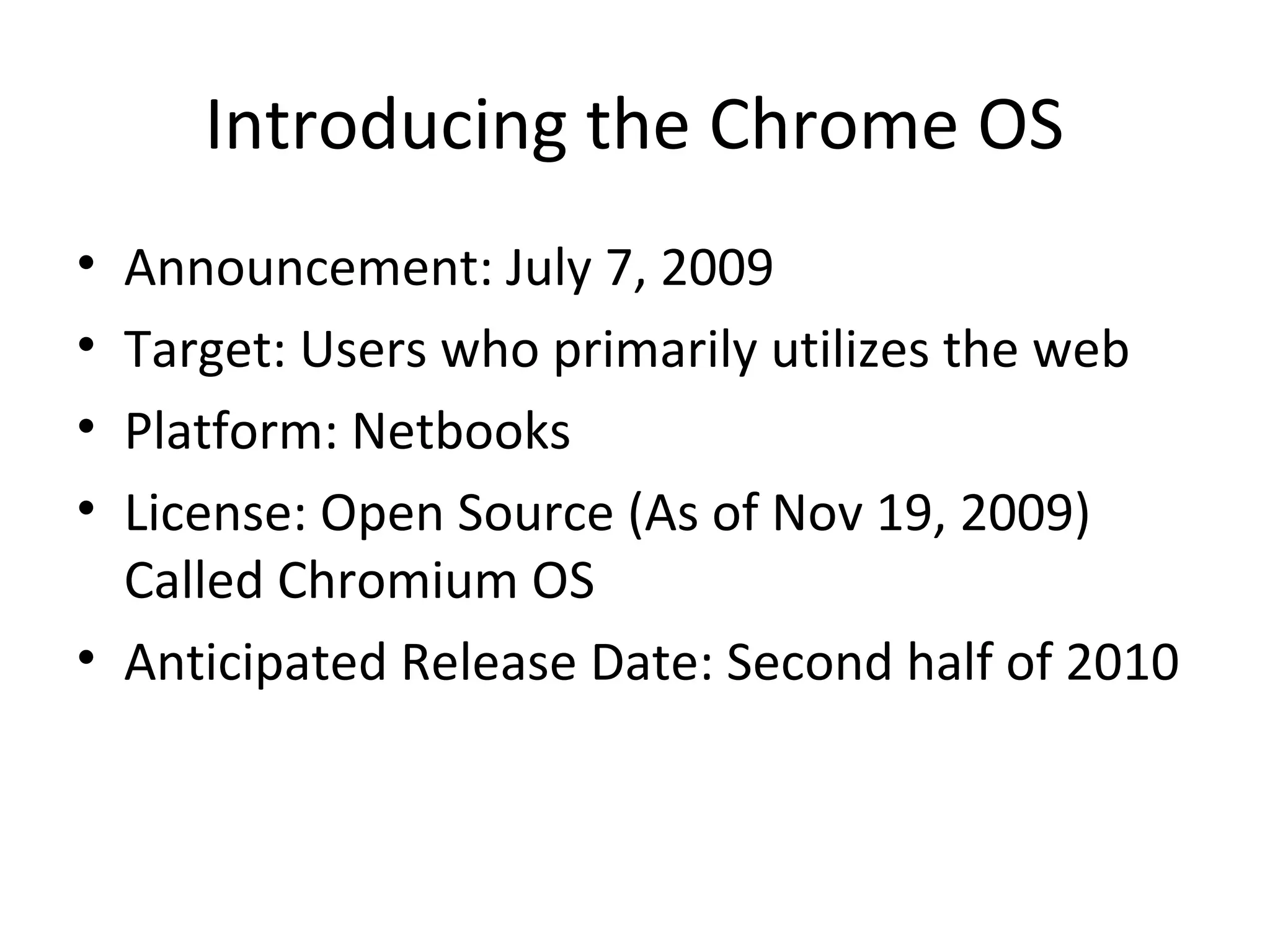 Introducing the Chrome OS
• Announcement: July 7, 2009
• Target: Users who primarily utilizes the web
• Platform: Netbooks
• License: Open Source (As of Nov 19, 2009)
  Called Chromium OS
• Anticipated Release Date: Second half of 2010
 