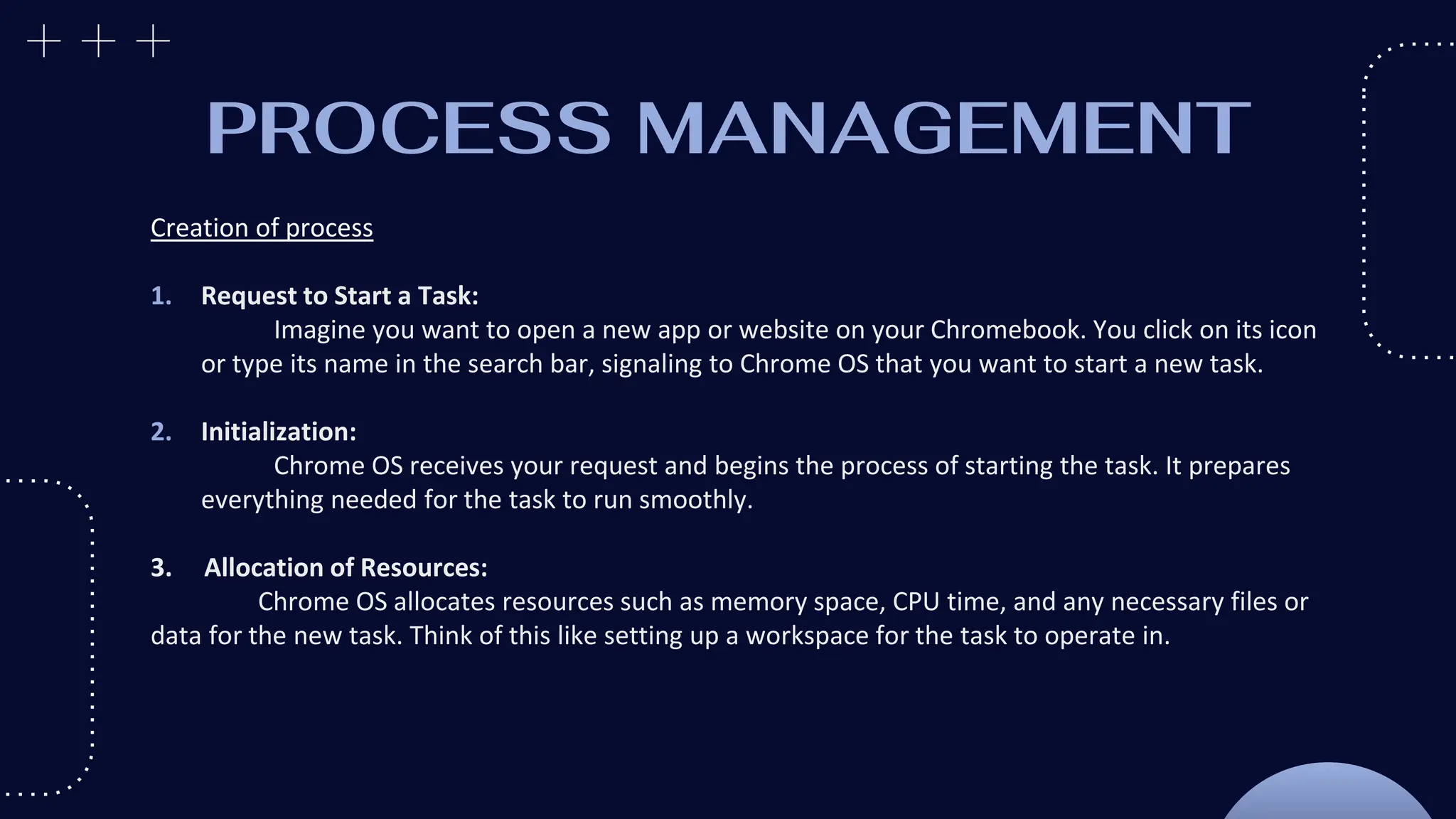 PROCESS MANAGEMENT
Creation of process
1. Request to Start a Task:
Imagine you want to open a new app or website on your Chromebook. You click on its icon
or type its name in the search bar, signaling to Chrome OS that you want to start a new task.
2. Initialization:
Chrome OS receives your request and begins the process of starting the task. It prepares
everything needed for the task to run smoothly.
3. Allocation of Resources:
Chrome OS allocates resources such as memory space, CPU time, and any necessary files or
data for the new task. Think of this like setting up a workspace for the task to operate in.
 