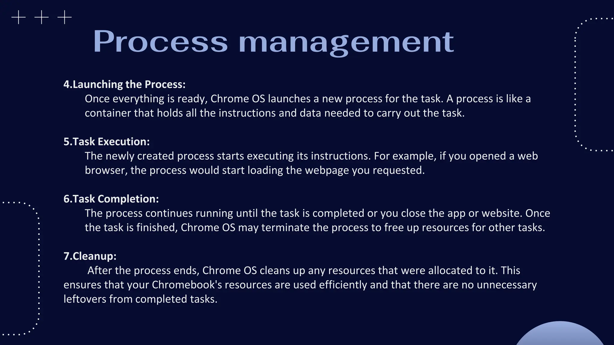 Process management
4.Launching the Process:
Once everything is ready, Chrome OS launches a new process for the task. A process is like a
container that holds all the instructions and data needed to carry out the task.
5.Task Execution:
The newly created process starts executing its instructions. For example, if you opened a web
browser, the process would start loading the webpage you requested.
6.Task Completion:
The process continues running until the task is completed or you close the app or website. Once
the task is finished, Chrome OS may terminate the process to free up resources for other tasks.
7.Cleanup:
After the process ends, Chrome OS cleans up any resources that were allocated to it. This
ensures that your Chromebook's resources are used efficiently and that there are no unnecessary
leftovers from completed tasks.
 