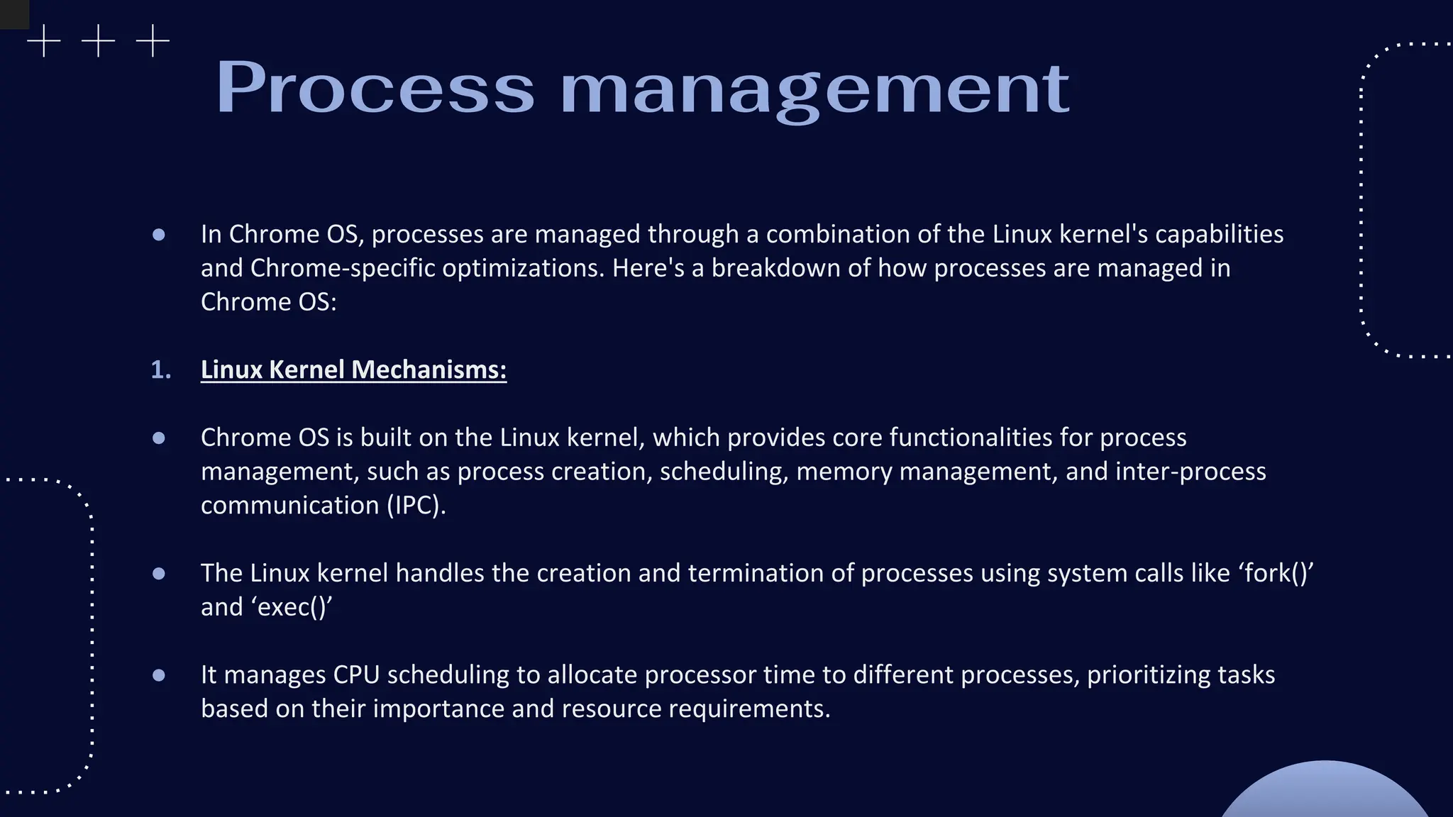 Process management
● In Chrome OS, processes are managed through a combination of the Linux kernel's capabilities
and Chrome-specific optimizations. Here's a breakdown of how processes are managed in
Chrome OS:
1. Linux Kernel Mechanisms:
● Chrome OS is built on the Linux kernel, which provides core functionalities for process
management, such as process creation, scheduling, memory management, and inter-process
communication (IPC).
● The Linux kernel handles the creation and termination of processes using system calls like ‘fork()’
and ‘exec()’
● It manages CPU scheduling to allocate processor time to different processes, prioritizing tasks
based on their importance and resource requirements.
 