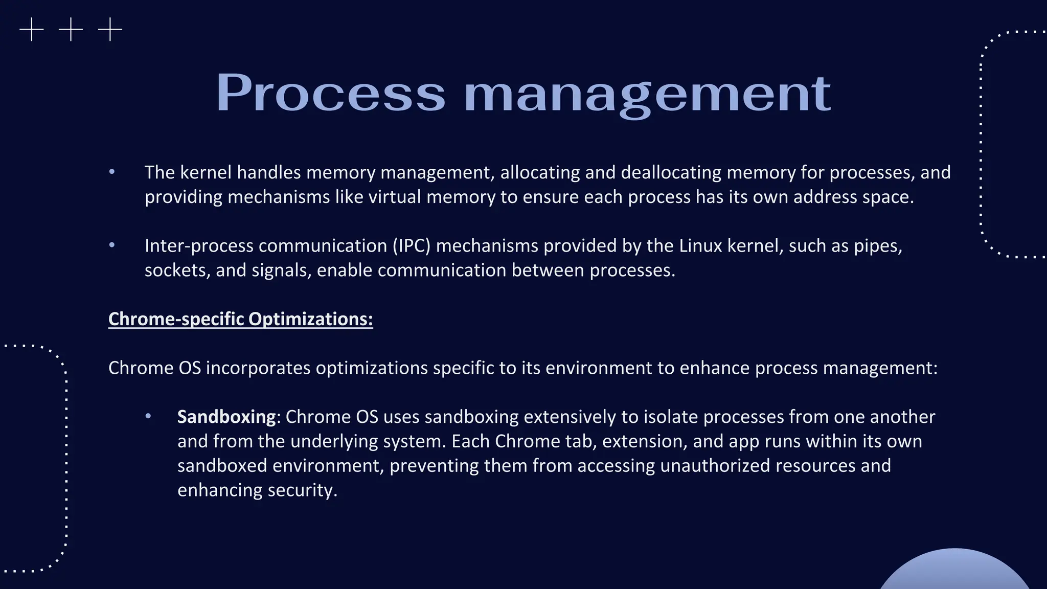Process management
• The kernel handles memory management, allocating and deallocating memory for processes, and
providing mechanisms like virtual memory to ensure each process has its own address space.
• Inter-process communication (IPC) mechanisms provided by the Linux kernel, such as pipes,
sockets, and signals, enable communication between processes.
Chrome-specific Optimizations:
Chrome OS incorporates optimizations specific to its environment to enhance process management:
• Sandboxing: Chrome OS uses sandboxing extensively to isolate processes from one another
and from the underlying system. Each Chrome tab, extension, and app runs within its own
sandboxed environment, preventing them from accessing unauthorized resources and
enhancing security.
 