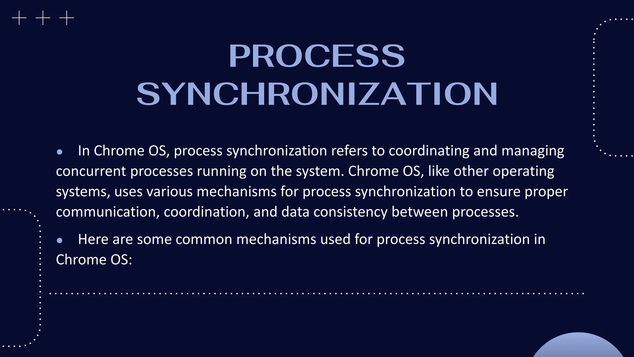 PROCESS
SYNCHRONIZATION
● In Chrome OS, process synchronization refers to coordinating and managing
concurrent processes running on the system. Chrome OS, like other operating
systems, uses various mechanisms for process synchronization to ensure proper
communication, coordination, and data consistency between processes.
● Here are some common mechanisms used for process synchronization in
Chrome OS:
 