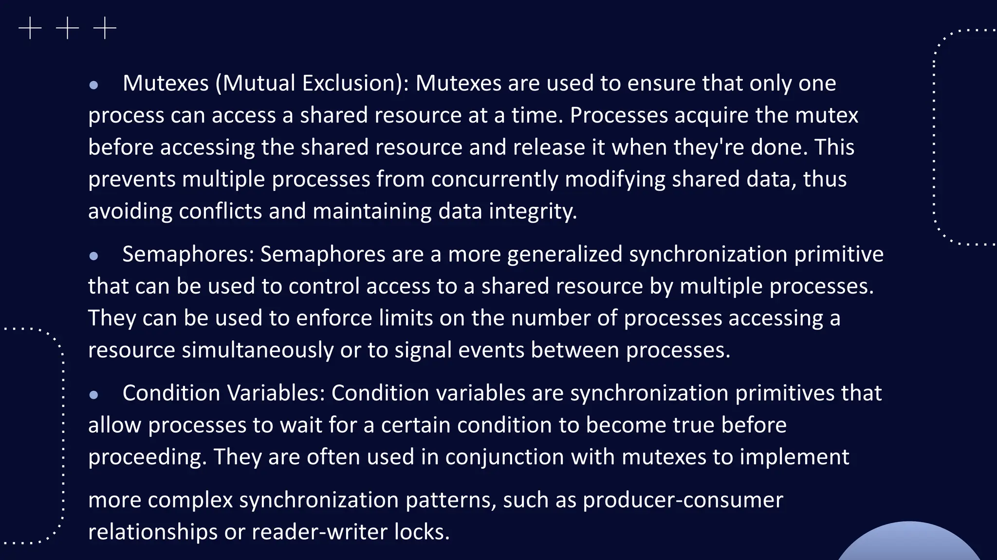 ● Mutexes (Mutual Exclusion): Mutexes are used to ensure that only one
process can access a shared resource at a time. Processes acquire the mutex
before accessing the shared resource and release it when they're done. This
prevents multiple processes from concurrently modifying shared data, thus
avoiding conflicts and maintaining data integrity.
● Semaphores: Semaphores are a more generalized synchronization primitive
that can be used to control access to a shared resource by multiple processes.
They can be used to enforce limits on the number of processes accessing a
resource simultaneously or to signal events between processes.
● Condition Variables: Condition variables are synchronization primitives that
allow processes to wait for a certain condition to become true before
proceeding. They are often used in conjunction with mutexes to implement
more complex synchronization patterns, such as producer-consumer
relationships or reader-writer locks.
 