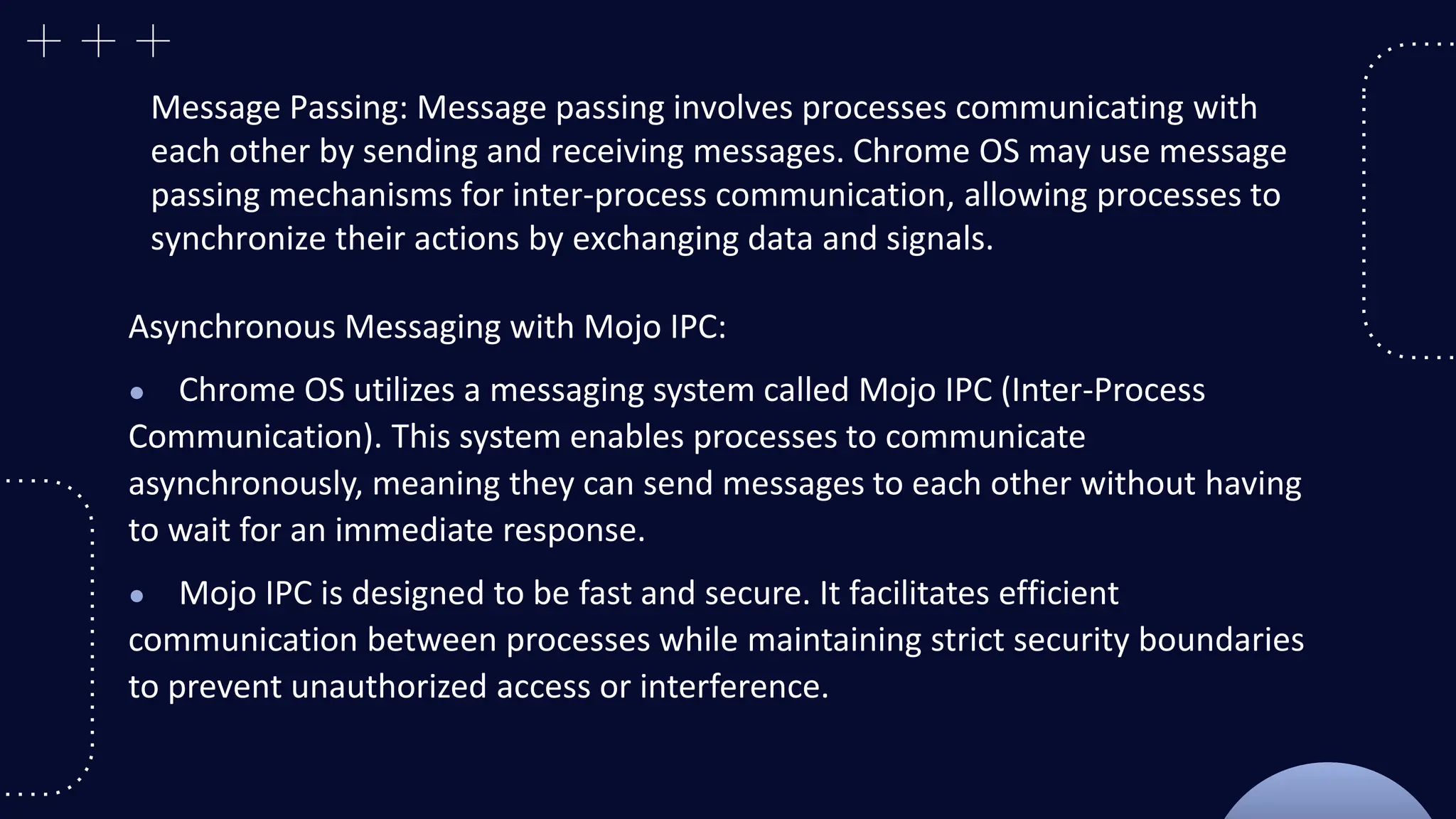 Message Passing: Message passing involves processes communicating with
each other by sending and receiving messages. Chrome OS may use message
passing mechanisms for inter-process communication, allowing processes to
synchronize their actions by exchanging data and signals.
Asynchronous Messaging with Mojo IPC:
● Chrome OS utilizes a messaging system called Mojo IPC (Inter-Process
Communication). This system enables processes to communicate
asynchronously, meaning they can send messages to each other without having
to wait for an immediate response.
● Mojo IPC is designed to be fast and secure. It facilitates efficient
communication between processes while maintaining strict security boundaries
to prevent unauthorized access or interference.
 
