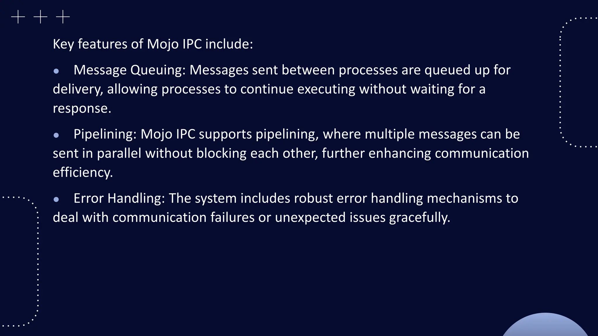 Key features of Mojo IPC include:
● Message Queuing: Messages sent between processes are queued up for
delivery, allowing processes to continue executing without waiting for a
response.
● Pipelining: Mojo IPC supports pipelining, where multiple messages can be
sent in parallel without blocking each other, further enhancing communication
efficiency.
● Error Handling: The system includes robust error handling mechanisms to
deal with communication failures or unexpected issues gracefully.
 