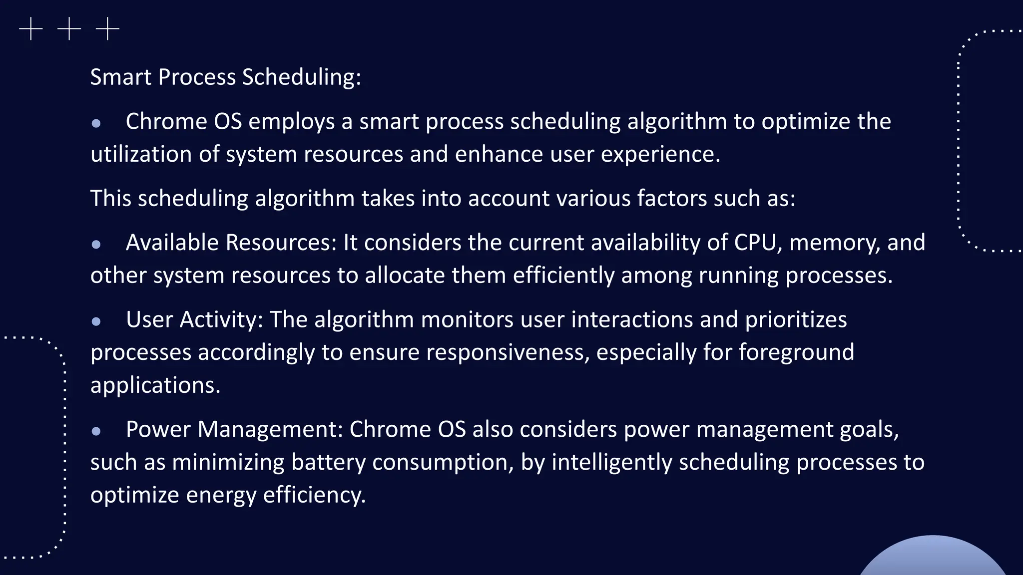 Smart Process Scheduling:
● Chrome OS employs a smart process scheduling algorithm to optimize the
utilization of system resources and enhance user experience.
This scheduling algorithm takes into account various factors such as:
● Available Resources: It considers the current availability of CPU, memory, and
other system resources to allocate them efficiently among running processes.
● User Activity: The algorithm monitors user interactions and prioritizes
processes accordingly to ensure responsiveness, especially for foreground
applications.
● Power Management: Chrome OS also considers power management goals,
such as minimizing battery consumption, by intelligently scheduling processes to
optimize energy efficiency.
 