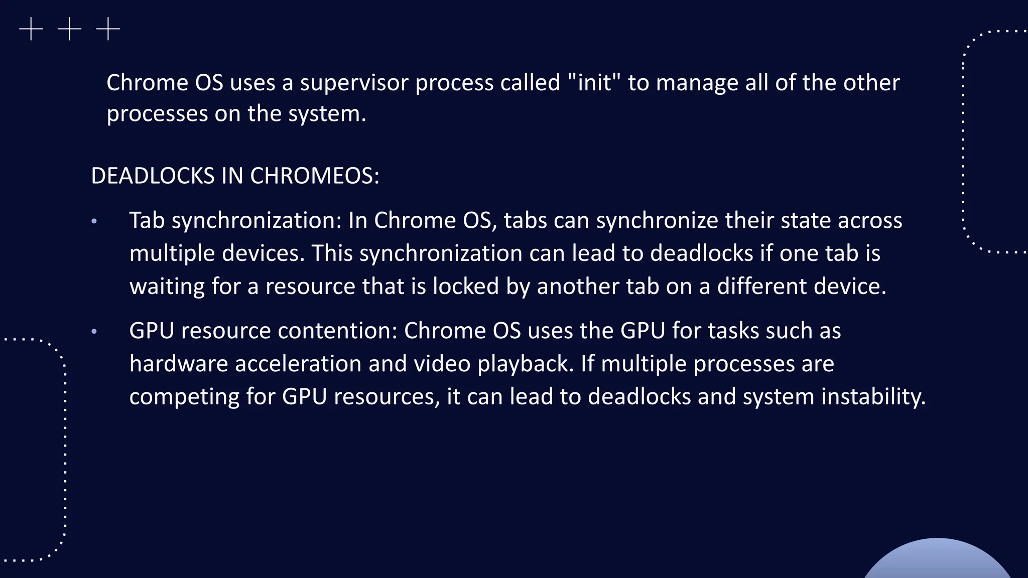 Chrome OS uses a supervisor process called "init" to manage all of the other
processes on the system.
DEADLOCKS IN CHROMEOS:
• Tab synchronization: In Chrome OS, tabs can synchronize their state across
multiple devices. This synchronization can lead to deadlocks if one tab is
waiting for a resource that is locked by another tab on a different device.
• GPU resource contention: Chrome OS uses the GPU for tasks such as
hardware acceleration and video playback. If multiple processes are
competing for GPU resources, it can lead to deadlocks and system instability.
 
