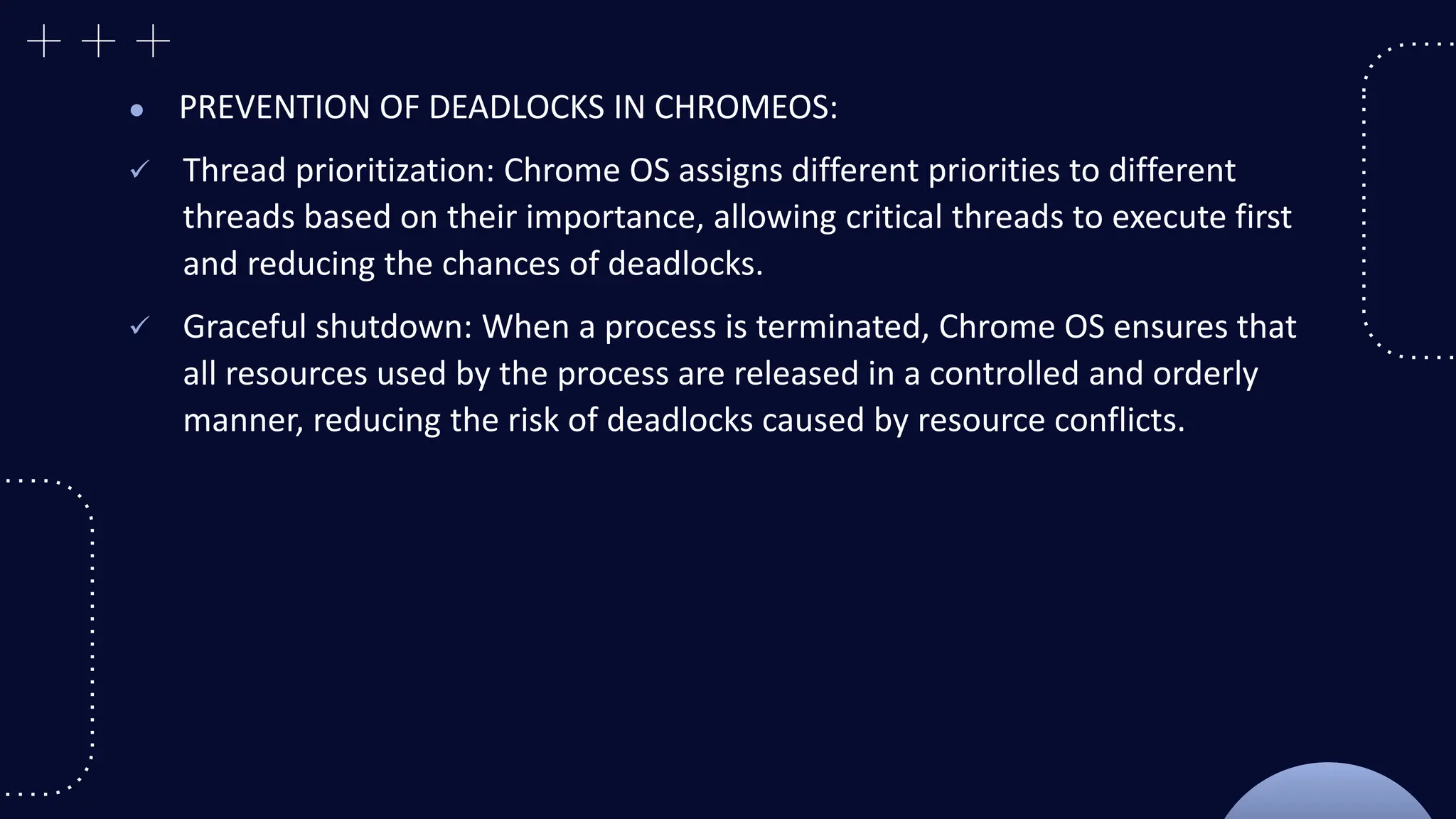 ● PREVENTION OF DEADLOCKS IN CHROMEOS:
 Thread prioritization: Chrome OS assigns different priorities to different
threads based on their importance, allowing critical threads to execute first
and reducing the chances of deadlocks.
 Graceful shutdown: When a process is terminated, Chrome OS ensures that
all resources used by the process are released in a controlled and orderly
manner, reducing the risk of deadlocks caused by resource conflicts.
 