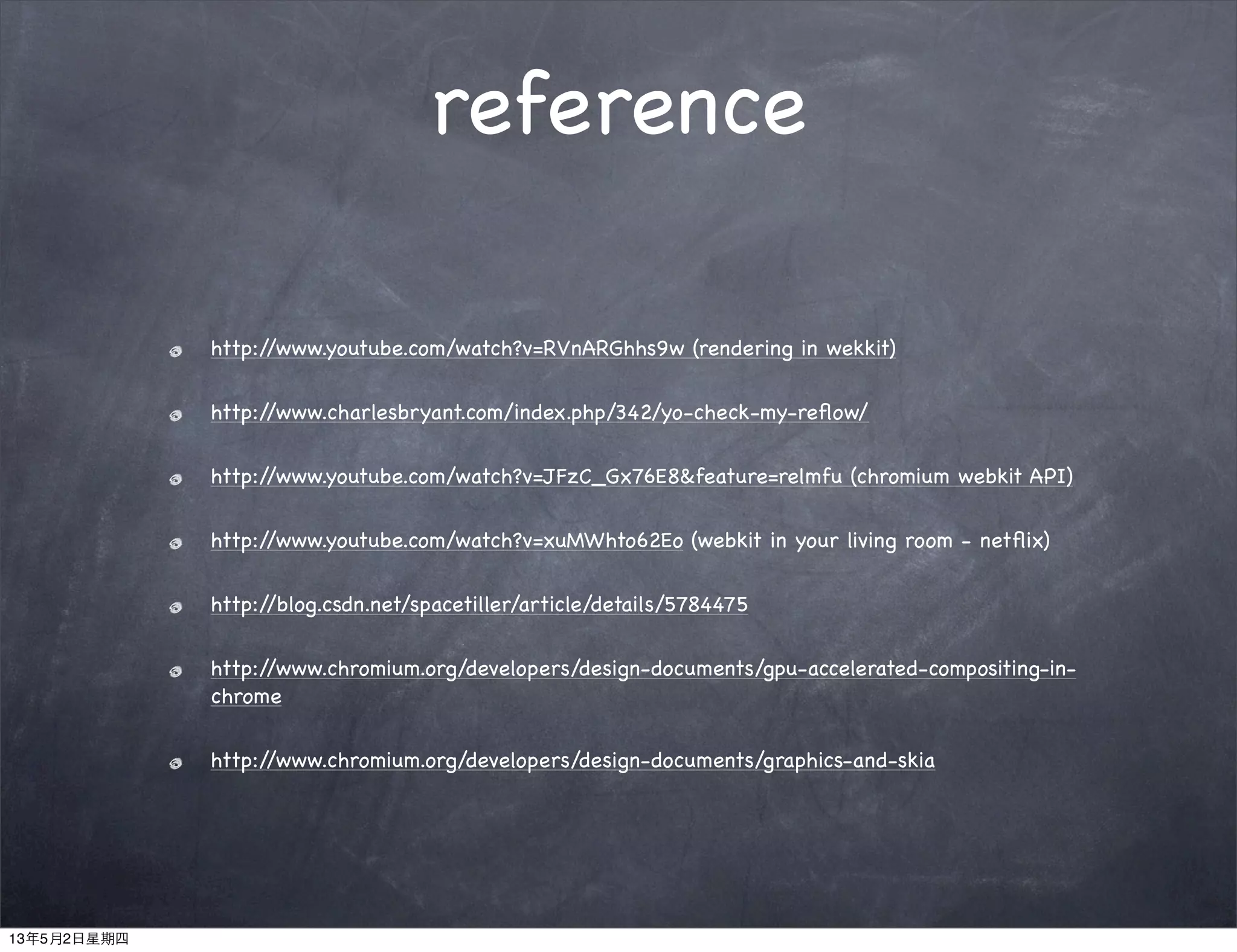 reference
http://www.youtube.com/watch?v=RVnARGhhs9w (rendering in wekkit)
http://www.charlesbryant.com/index.php/342/yo-check-my-reﬂow/
http://www.youtube.com/watch?v=JFzC_Gx76E8&feature=relmfu (chromium webkit API)
http://www.youtube.com/watch?v=xuMWhto62Eo (webkit in your living room - netﬂix)
http://blog.csdn.net/spacetiller/article/details/5784475
http://www.chromium.org/developers/design-documents/gpu-accelerated-compositing-in-
chrome
http://www.chromium.org/developers/design-documents/graphics-and-skia
13年5月2日星期四
 